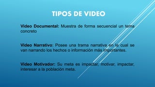 TIPOS DE VIDEO
Video Documental: Muestra de forma secuencial un tema
concreto
Video Narrativo: Posee una trama narrativa en la cual se
van narrando los hechos o información más importantes.
Video Motivador: Su meta es impactar, motivar, impactar,
interesar a la población meta.
 