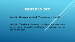 TIPOS DE VIDEO
Lección Mono conceptual: Video de poca duración
Lección Temática: Presenta los diferentes apartados
de un tema concreto, mostrando el objetivo que se
desea alcanzar.
 