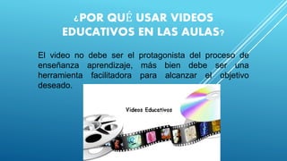 ¿POR QUÉ USAR VIDEOS
EDUCATIVOS EN LAS AULAS?
El video no debe ser el protagonista del proceso de
enseñanza aprendizaje, más bien debe ser una
herramienta facilitadora para alcanzar el objetivo
deseado.
 