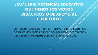 ¿CUÁL ES EL POTENCIAL EDUCATIVO
QUE TIENEN LOS VIDEOS
DIDÁCTICOS O DE APOYO AL
CURRÍCULO?
Un video didáctico es un apoyo que utilizan los
docentes, los cuales pueden ser por áreas, por materias
o por temas, los cuales pueden ser muy variados.
 