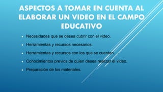 ASPECTOS A TOMAR EN CUENTA AL
ELABORAR UN VIDEO EN EL CAMPO
EDUCATIVO
 Necesidades que se desea cubrir con el video.
 Herramientas y recursos necesarios.
 Herramientas y recursos con los que se cuentan.
 Conocimientos previos de quien desea realizar el video.
 Preparación de los materiales.
 