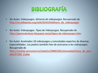• Sin Autor. Videojuegos. Géneros de videojuegos. Recuperado de 
http://es.wikipedia.org/wiki/G%C3%A9nero_de_videojuegos 
• Sin Autor. Videojuegos. Tipos de Videojuegos. Recuperado de 
http://gamesdarkaze.blogspot.mx/p/tipos-de-videojuegos.htm 
• Sin Autor. Analizados 10 videojuegos y consultados expertos de diversas 
especialidades. Los padres también han de acercarse a los videojuegos. 
Recuperado de 
http://revista.concumer.es/web/es/20001201/actuaidad/tema_de_port 
ada/27185_4.php 
 