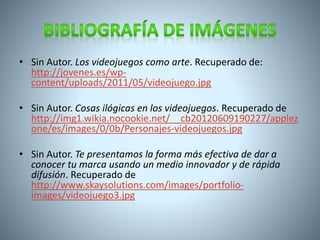 • Sin Autor. Los videojuegos como arte. Recuperado de: 
http://jovenes.es/wp-content/ 
uploads/2011/05/videojuego.jpg 
• Sin Autor. Cosas ilógicas en los videojuegos. Recuperado de 
http://img1.wikia.nocookie.net/__cb20120609190227/applez 
one/es/images/0/0b/Personajes-videojuegos.jpg 
• Sin Autor. Te presentamos la forma más efectiva de dar a 
conocer tu marca usando un medio innovador y de rápida 
difusión. Recuperado de 
http://www.skaysolutions.com/images/portfolio-images/ 
videojuego3.jpg 
