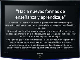 "Hacia nuevas formas de
          enseñanza y aprendizaje"
     El modelo 1 a 1 consiste en poder esquematizar una nueva forma para
construir conocimientos,siempre al cargo del docente según su planificación y
                                    el objetivo.
  Destacando que la utilización permanente de una notebook no implica su
utilización permanente en la modalidad, sino que es la posibilidad de adecuar
                  su uso a distintas estrategias y metodologías.
 Esto significa que el uso de los modelos 1 a 1 es otro recurso de aprendizaje
      ya existente en los establecimientos tales como los libros.A su vez el
    aprovechamiento de los diferentes recursos didácticos permitirá en los
  establecimiento educativos el enriquecimiento en las prácticas educativas.
 