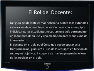 El Rol del Docente:
La figura del docente es más necesaria cuanto más autónoma
es la acción de aprendizaje de los alumnos. con sus equipos
individuales, los estudiantes necesitan una guía permanente,
un monitoreo de su uso y una mediación para el consumo de
información.
El docente en el aula es el único que puede operar esta
transformación, graduará el uso de los equipos en función de
su propios objetivos, incorpora de manera progresiva el uso
de los equipos en el aula.
 