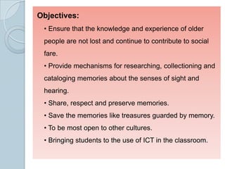 Objectives:
• Ensure that the knowledge and experience of older
people are not lost and continue to contribute to social
fare.
• Provide mechanisms for researching, collectioning and
cataloging memories about the senses of sight and
hearing.
• Share, respect and preserve memories.
• Save the memories like treasures guarded by memory.
• To be most open to other cultures.
• Bringing students to the use of ICT in the classroom.
 
