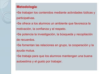 Metodología:
•Se trabajan los contenidos mediante actividades lúdicas y
participativas.
•Se ofrece a los alumnos un ambiente que favorezca la
motivación, la confianza y el respeto.
•Se potencia la investigación, la búsqueda y recopilación
de recuerdos.
•Se fomentan las relaciones en grupo, la cooperación y la
ayuda mutua.
•Se trabaja para que los alumnos mantengan una buena
autoestima y el gusto por trabajar.
 