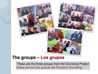 These are the three groups from the Grundtvig Project
Estos son los tres grupos del Proyecto Grundtvig
The groups – Los grupos
 