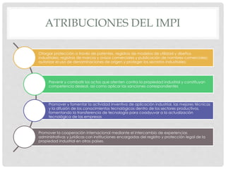 ATRIBUCIONES DEL IMPI
Otorgar protección a través de patentes, registros de modelos de utilidad y diseños
industriales; registros de marcas y avisos comerciales y publicación de nombres comerciales;
autorizar el uso de denominaciones de origen y proteger los secretos industriales;
Prevenir y combatir los actos que atenten contra la propiedad industrial y constituyan
competencia desleal, así como aplicar las sanciones correspondientes
Promover y fomentar la actividad inventiva de aplicación industrial, las mejores técnicas
y la difusión de los conocimientos tecnológicos dentro de los sectores productivos,
fomentando la transferencia de tecnología para coadyuvar a la actualización
tecnológica de las empresas
Promover la cooperación internacional mediante el intercambio de experiencias
administrativas y jurídicas con instituciones encargadas del registro y protección legal de la
propiedad industrial en otros países.
 