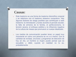 Causas:
o Este trastorno es una forma de trastorno dismórfico corporal
y se relaciona con el trastorno obsesivo compulsivo. Hay
algunos factores de riesgo posibles que contribuyen a este
trastorno: la intimidación y burlas durante el período escolar,
la falta de armonía de la familia, el perfeccionismo, la
tensión severa, el enfoque estético y la influencia negativa
de la cultura de masas que promueve un cuerpo idealizado.
o Los medios de comunicación pueden tener un papel muy
importante en cómo una persona se ve a sí misma. Con la
cantidad de revistas, anuncios y programas de televisión de
hoy en día, un hombre (o mujer) puede pensar que es
escuálido y débil, cuando en realidad no lo es,
probablemente
 