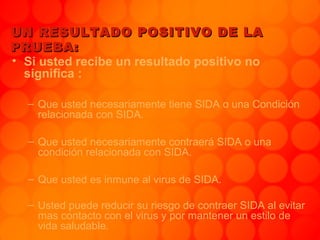 UN RESULTADO POSITIVO DE LAUN RESULTADO POSITIVO DE LA
PRUEBA:PRUEBA:
• Si usted recibe un resultado positivo no
significa :
– Que usted necesariamente tiene SIDA o una Condición
relacionada con SIDA.
– Que usted necesariamente contraerá SIDA o una
condición relacionada con SIDA.
– Que usted es inmune al virus de SIDA.
– Usted puede reducir su riesgo de contraer SIDA al evitar
mas contacto con el virus y por mantener un estilo de
vida saludable.
 