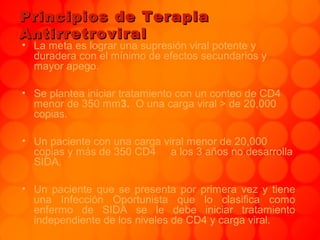 Principios de TerapiaPrincipios de Terapia
AntirretroviralAntirretroviral
• La meta es lograr una supresión viral potente y
duradera con el mínimo de efectos secundarios y
mayor apego.
• Se plantea iniciar tratamiento con un conteo de CD4
menor de 350 mm3. O una carga viral > de 20,000
copias.
• Un paciente con una carga viral menor de 20,000
copias y más de 350 CD4 a los 3 años no desarrolla
SIDA.
• Un paciente que se presenta por primera vez y tiene
una Infección Oportunista que lo clasifica como
enfermo de SIDA se le debe iniciar tratamiento
independiente de los niveles de CD4 y carga viral.
 