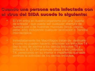 Cuando una persona esta infectada conCuando una persona esta infectada con
el virus del SIDA sucede lo siguiente:el virus del SIDA sucede lo siguiente:
• El VIH entra en nuestro organismo por una “puerta
de entrada”, que puede ser cualquier abertura de
nuestra piel o de nuestras mucosas (boca, vagina,
pene, ano) incluyendo cualquier laceración o heridita
microscópica.
• Inmediatamente los Macrófagos tratan de destruirlo
y como no pueden hacerlo, entonces los linfocitos T4
dan la voz de alarma a los demás linfocitos T8 y
linfocitos B. El VIH entonces ataca a los Linfocitos
T4, penetrando en su interior e impidiendo que este
controle la actividad de los demás linfocitos.
 