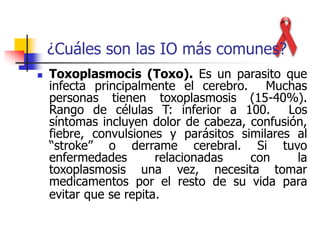  Toxoplasmocis (Toxo). Es un parasito que
infecta principalmente el cerebro. Muchas
personas tienen toxoplasmosis (15-40%).
Rango de células T: inferior a 100. Los
síntomas incluyen dolor de cabeza, confusión,
fiebre, convulsiones y parásitos similares al
“stroke” o derrame cerebral. Si tuvo
enfermedades relacionadas con la
toxoplasmosis una vez, necesita tomar
medicamentos por el resto de su vida para
evitar que se repita.
¿Cuáles son las IO más comunes?
 