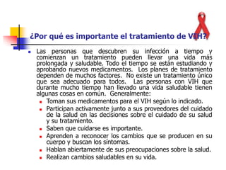  Las personas que descubren su infección a tiempo y
comienzan un tratamiento pueden llevar una vida más
prolongada y saludable. Todo el tiempo se están estudiando y
aprobando nuevos medicamentos. Los planes de tratamiento
dependen de muchos factores. No existe un tratamiento único
que sea adecuado para todos. Las personas con VIH que
durante mucho tiempo han llevado una vida saludable tienen
algunas cosas en común. Generalmente:
 Toman sus medicamentos para el VIH según lo indicado.
 Participan activamente junto a sus proveedores del cuidado
de la salud en las decisiones sobre el cuidado de su salud
y su tratamiento.
 Saben que cuidarse es importante.
 Aprenden a reconocer los cambios que se producen en su
cuerpo y buscan los síntomas.
 Hablan abiertamente de sus preocupaciones sobre la salud.
 Realizan cambios saludables en su vida.
¿Por qué es importante el tratamiento de VIH?
 