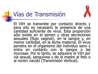 Vías de Transmisión
El VIH se transmite por contacto directo y
para ello es necesario la presencia de una
cantidad suficiente de virus. Esta proporción
sólo existe en el semen y otras secreciones
sexuales (flujo vaginal), en la sangre y, en
menor cantidad, en la leche materna. El virus
penetra en el organismo del individuo sano y
entra en contacto con la sangre o las
mucosas. Por lo tanto, se adquiere el VIH por
vía sexual, sanguínea y de la madre al feto o
al recién nacido (Transmisión Vertical).
 