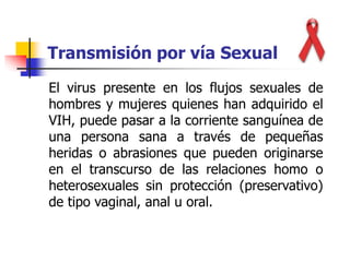 Transmisión por vía Sexual
El virus presente en los flujos sexuales de
hombres y mujeres quienes han adquirido el
VIH, puede pasar a la corriente sanguínea de
una persona sana a través de pequeñas
heridas o abrasiones que pueden originarse
en el transcurso de las relaciones homo o
heterosexuales sin protección (preservativo)
de tipo vaginal, anal u oral.
 