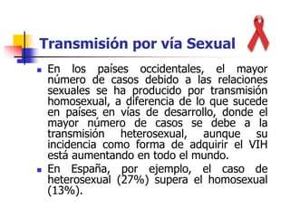  En los países occidentales, el mayor
número de casos debido a las relaciones
sexuales se ha producido por transmisión
homosexual, a diferencia de lo que sucede
en países en vías de desarrollo, donde el
mayor número de casos se debe a la
transmisión heterosexual, aunque su
incidencia como forma de adquirir el VIH
está aumentando en todo el mundo.
 En España, por ejemplo, el caso de
heterosexual (27%) supera el homosexual
(13%).
Transmisión por vía Sexual
 