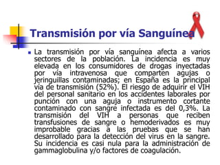 Transmisión por vía Sanguínea
 La transmisión por vía sanguínea afecta a varios
sectores de la población. La incidencia es muy
elevada en los consumidores de drogas inyectadas
por vía intravenosa que comparten agujas o
jeringuillas contaminadas; en España es la principal
vía de transmisión (52%). El riesgo de adquirir el VIH
del personal sanitario en los accidentes laborales por
punción con una aguja o instrumento cortante
contaminado con sangre infectada es del 0,3%. La
transmisión del VIH a personas que reciben
transfusiones de sangre o hemoderivados es muy
improbable gracias a las pruebas que se han
desarrollado para la detección del virus en la sangre.
Su incidencia es casi nula para la administración de
gammaglobulina y/o factores de coagulación.
 