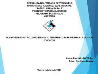 REPÚBLICA BOLIVARIANA DE VENEZUELA
UNIVERSIDAD NACIONAL EXPERIMENTAL
“RAFAEL MARÍA BARALT”
VICERRECTORADO ACADÉMICO
PROGRAMA POSTGRADO
MAESTRIA
LIDERAZGO PROACTIVO COMO ELEMENTO ESTRATEGICO PARA MEJORAR LA GESTION
EDUCATIVA
Autor: Prof. Nicolás Vílchez
Tutor: Dra. Zulay Lizardo
Valera, octubre de 2023
 
