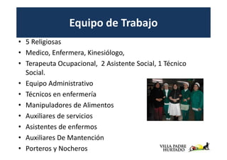 Equipo de Trabajo
• 5 Religiosas
• Medico, Enfermera, Kinesiólogo,
• Terapeuta Ocupacional, 2 Asistente Social, 1 Técnico
  Social.
• Equipo Administrativo
• Técnicos en enfermería
• Manipuladores de Alimentos
• Auxiliares de servicios
• Asistentes de enfermos
• Auxiliares De Mantención
• Porteros y Nocheros
 