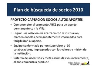 Plan de búsqueda de socios 2010
PROYECTO CAPTACIÓN SOCIOS ALTOS APORTES
• Comprometer al segmento ABC1 para un aporte
  permanente con la Villa.
• Lograr una relación más cercana con la institución,
  manteniéndolos permanentemente informados para
  tangibilizar su aporte.
• Equipo conformado por un supervisor y 10
  colaboradores, impregnados con los valores y misión de
  la institución.
• Sistema de incentivos y metas asumidas voluntariamente,
  al año comienza a producir.
 