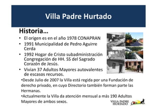 Villa Padre Hurtado
Historia…
• El origen es en el año 1978 CONAPRAN
• 1991 Municipalidad de Pedro Aguirre
  Cerda
• 1992 Hogar de Cristo subadministración
  Congregación de HH. SS del Sagrado
  Corazón de Jesús.
• Vivian 37 Adultos Mayores autovalentes
  de escasos recursos.
 •Desde Julio de 2007 la Villa está regida por una Fundación de
 derecho privado, en cuyo Directorio también forman parte las
 Hermanas.
 •Actualmente la Villa da atención mensual a más 190 Adultos
 Mayores de ambos sexos.
 