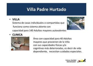 Villa Padre Hurtado
• VILLA
  Sistema de casas individuales o compartidas que
   funciona como sistema abierto con
  capacidad para 140 Adultos mayores autovalentes
• CLINICA
                    Área con capacidad para 40 Adultos
                    mayores que provienen de la Villa
                    con sus capacidades físicas y/o
                    cognitivas más deterioradas, es decir de vida
                    dependiente, necesitan cuidados especiales.
 