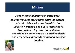 Misión

    Acoger con dignidad y con amor a los
adultos mayores más pobres entre los pobres,
    al estilo del espíritu que impulsó a San
   Alberto Hurtado y a la Beata Piedad de la
      Cruz, quienes lograron en su vida la
 capacidad de amar y darse sin medida desde
 una experiencia profunda de amor a Dios y al
                     hombre.
 