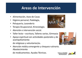 Areas de Intervención
• Alimentación, Aseo de Casas
• Higiene personal, Podología,
• Peluquería, Lavandería
• Terapia Ocupacional, Kinesiología.
• Atención e intervención social.
• Taller lecto – escritura, Talleres varios, Gimnasia
• Apoyo espiritual con actividades pastorales y de
  acompañamiento
  de religiosas y voluntarios/as.
• Atención médica emergente y chequeo rutinario.
  Abastecimiento
  de medicamentos. Ayudas Técnicas.
 