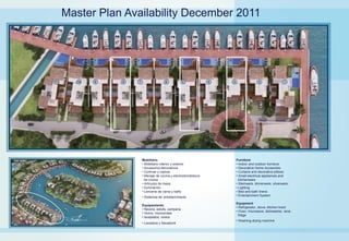 Master Plan Availability December 2011




               Mobiliario                               Furniture
               • Mobiliario interior y exterior         • Indoor and outdoor furniture
               • Accesorios decorativos                 • Decorative Home Accesories
               • Cortinas y cojines                     • Curtains and decorative pillows
               • Menaje de cocina y electrodomésticos   • Small electrical appliances and
                 de cocina                                kitchenware
               • Artículos de mesa                      • Stemware, dinnerware, silverware,
               • Iluminación                            • Lighting
               • Lencería de cama y baño                • Bed and bath linens
               • Sistemas de entretenimiento            • Entertainment System

                                                        Equipment
               Equipamiento
                                                        • Refrigerator, stove, kitchen hood
               • Nevera, estufa, campana
                                                        • Oven, microwave, dishwasher, wine
               • Horno, microondas
                                                          fridge
               • lavaplatos, vinera
                                                        • Washing-drying machine
               • Lavadora y Secadora
 