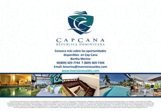 Conozca más sobre las oportunidades
                                                                      disponibles en Cap Cana
                                                                           Bertha Merino
                                                                 M(809) 429-7744 T (809) 469-7344
                                                               Email: bmerino@inversionesaides.com
                                                                    www.inversionesaides.com
                                                                      áctenos al (809) 429-7744
                                                                  b.merino@inversionesaides.com
                                                                         www.capcana.com




    CERTIFICADO DE REGISTRO DEL DEPARTAMENTO DE ASUNTOS DEL CONSUMIDOR NO. 0031-P. LICENCIA DE CORREDOR 5324. OBTENGA EL REPORTE DE LA PROPIEDAD REQUERIDO POR LA LEY FEDERAL Y LÉALO ANTES DE FIRMAR
CUALQUIER DOCUMENTO. NINGUNA AGENCIA FEDERAL HA JUZGADO LOS MERITOS O VALOR DE ESTA PROPIEDAD. UN REPORTE DE OFERTA HA SIDO DEPOSITADO POR ANTE EL DEPARTAMENTO DE ESTADO EN EL ESTADO DE NUEVA YORK.
LA ENTIDAD OFERTANTE REGISTRADA, TIENE DISPONIBLE, SEGÚN SE REQUIERA, UNA COPIA DE DICHO REPORTE DE OFERTA. EL REGISTRO DEL REPORTE VERIFICADO Y DEL REPORTE DE OFERTA CON EL DEPARTAMENTO DE ESTADO DEL
 ESTADO DE NUEVA YORK NO CONSTITUYE UNA APROBACIÓN DE LA VENTA U ALQUILER O OFERTA DE VENTA U ALQUILER POR PARTE DEL DEPARTAMENTO DE ESTADO U OTRO OFICIAL DEL MISMO, O QUE EL DEPARTAMENTO DE ESTADO
         HAYA EN NINGÚN MODO APROBADO LOS MERITOS DE TAL OFRECIMIENTO. ESTE MATERIAL NO CONSTITUYE UNA OFERTA DE VENTAS EN CALIFORNIA NI EN CUALQUIER OTRO ESTADO DONDE ESTE PROHIBIDO POR LEY.
 