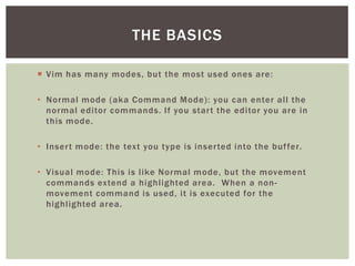 THE BASICS

 Vim has many modes, but the most used ones are:

• Normal mode (aka Command Mode): you can enter all the
  normal editor commands. If you star t the editor you are in
  this mode.

• Inser t mode: the text you type is inser ted into the buf fer.

• Visual mode: This is like Normal mode, but the movement
  commands extend a highlighted area. When a non-
  movement command is used, it is executed for the
  highlighted area.
 