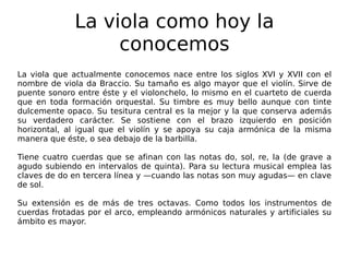 La viola como hoy la conocemos La viola que actualmente conocemos nace entre los siglos XVI y XVII con el nombre de viola da Braccio. Su tamaño es algo mayor que el violín. Sirve de puente sonoro entre éste y el violonchelo, lo mismo en el cuarteto de cuerda que en toda formación orquestal. Su timbre es muy bello aunque con tinte dulcemente opaco. Su tesitura central es la mejor y la que conserva además su verdadero carácter. Se sostiene con el brazo izquierdo en posición horizontal, al igual que el violín y se apoya su caja armónica de la misma manera que éste, o sea debajo de la barbilla. Tiene cuatro cuerdas que se afinan con las notas do, sol, re, la (de grave a agudo subiendo en intervalos de quinta). Para su lectura musical emplea las claves de do en tercera línea y —cuando las notas son muy agudas— en clave de sol. Su extensión es de más de tres octavas. Como todos los instrumentos de cuerdas frotadas por el arco, empleando armónicos naturales y artificiales su ámbito es mayor. 