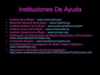 Instituciones De Ayuda Instituto de la Mujer –  www.mtas.es/mujer Dirección General de la Mujer –  www.madrid.org Instituto Andaluz de la Mujer –  www.junta-andalucia.es/iam Instituto Vasco de la Mujer –  www.emakunde.es Instituto Canario de la Mujer –  www.icmujer.org Federación de Asociaciones de Mujeres Separadas y Divorciadas –  www.separadasydivorciadas.org Fundación Mujeres –  www.fundacionmujeres.org Comisión para la Investigación de Malos Tratos a Mujeres –  www.malostratos.org Recursos en diferentes provincias españolas:  http://www.malostratos.org/cindoc/140%20cindoc%20recursos.htm 