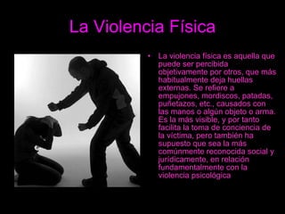 La Violencia Física La violencia física es aquella que puede ser percibida objetivamente por otros, que más habitualmente deja huellas externas. Se refiere a empujones, mordiscos, patadas, puñetazos, etc., causados con las manos o algún objeto o arma. Es la más visible, y por tanto facilita la toma de conciencia de la víctima, pero también ha supuesto que sea la más comúnmente reconocida social y jurídicamente, en relación fundamentalmente con la violencia psicológica   