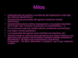 Mitos Habitualmente se justifica y se trata de dar explicación a este tipo de violencia atendiendo a: Características personales del agresor (trastorno mental, adicciones), ·    Características de la víctima (masoquismo, o la propia naturaleza de la mujer, que “lo busca, le provoca, es manipuladora…”),  Circunstancias externas (estrés laboral, problemas económicos),  Los celos (“crimen pasional”),  La incapacidad del agresor para controlar sus impulsos, etc.  Además existe la creencia generalizada de que estas víctimas y sus agresores son parejas mal avenidas (“siempre estaban peleando y discutiendo”), de bajo nivel sociocultural y económico, inmigrantes… Es decir, diferentes a “nosotros”, por lo que “estamos a salvo”.  