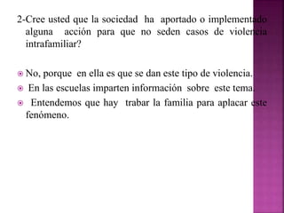 2-Cree usted que la sociedad ha aportado o implementado
alguna acción para que no seden casos de violencia
intrafamiliar?
 No, porque en ella es que se dan este tipo de violencia.
 En las escuelas imparten información sobre este tema.
 Entendemos que hay trabar la familia para aplacar este
fenómeno.
 