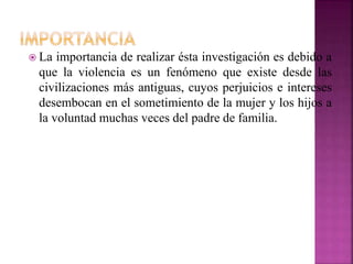  La importancia de realizar ésta investigación es debido a
que la violencia es un fenómeno que existe desde las
civilizaciones más antiguas, cuyos perjuicios e intereses
desembocan en el sometimiento de la mujer y los hijos a
la voluntad muchas veces del padre de familia.
 