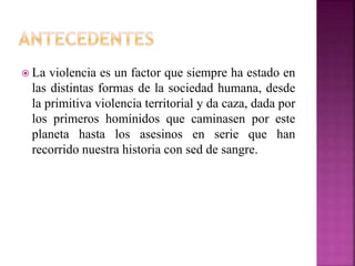 La violencia es un factor que siempre ha estado en
las distintas formas de la sociedad humana, desde
la primitiva violencia territorial y da caza, dada por
los primeros homínidos que caminasen por este
planeta hasta los asesinos en serie que han
recorrido nuestra historia con sed de sangre.
 