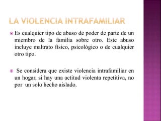  Es cualquier tipo de abuso de poder de parte de un
miembro de la familia sobre otro. Este abuso
incluye maltrato físico, psicológico o de cualquier
otro tipo.
 Se considera que existe violencia intrafamiliar en
un hogar, si hay una actitud violenta repetitiva, no
por un solo hecho aislado.
 