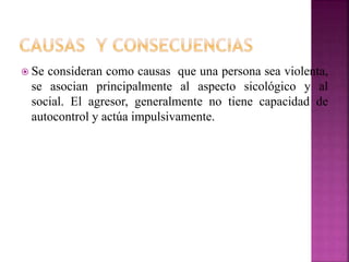  Se consideran como causas que una persona sea violenta,
se asocian principalmente al aspecto sicológico y al
social. El agresor, generalmente no tiene capacidad de
autocontrol y actúa impulsivamente.
 