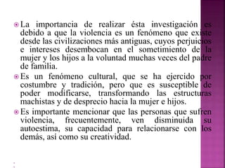  La importancia de realizar ésta investigación es
debido a que la violencia es un fenómeno que existe
desde las civilizaciones más antiguas, cuyos perjuicios
e intereses desembocan en el sometimiento de la
mujer y los hijos a la voluntad muchas veces del padre
de familia.
 Es un fenómeno cultural, que se ha ejercido por
costumbre y tradición, pero que es susceptible de
poder modificarse, transformando las estructuras
machistas y de desprecio hacia la mujer e hijos.
 Es importante mencionar que las personas que sufren
violencia, frecuentemente, ven disminuida su
autoestima, su capacidad para relacionarse con los
demás, así como su creatividad.


 