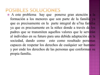  A este problema hay que ponerse gran atención a la
formación a los menores que son parte de la familia ya
que es precisamente en la parte integral de u7na familia
ya que es precisamente en la niñez donde a través de los
padres que se transmiten aquellos valores que le servirán
al individuo en su futuro para una debida adaptación en la
sociedad, dando como esto como resultado personas
capaces de respetar los derechos de cualquier ser humano
y por ende los derechos de las personas que conforman su
propia familia.
 