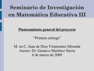 Seminario de Investigación en Matemática Educativa III Planteamiento general del proyecto “Primera entrega” M. en C. Juan de Dios Viramontes Miranda Asesor: Dr. Gustavo Martínez Sierra 6 de marzo de 2009 