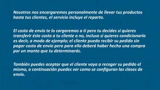 Nosotros nos encargaremos personalmente de llevar tus productos
hasta tus clientes, el servicio incluye el reparto.
El costo de envío te lo cargaremos a ti pero tu decides si quieres
transferir éste costo a tu cliente o no, incluso si quieres condicionarlo
es decir, a modo de ejemplo; el cliente pueda recibir su pedido sin
pagar costo de envío pero para ello deberá haber hecho una compra
por un monto que tu determinarás.
También puedes aceptar que el cliente vaya a recoger su pedido el
mismo, a continuación puedes ver como se configuran las clases de
envío.
 