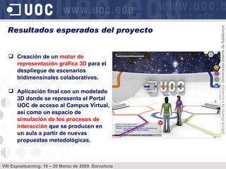 Creación de un  motor de representación gráfica 3D  para el despliegue de escenarios tridimensinales colaborativos. Aplicación final con un modelado 3D donde se representa el Portal UOC de acceso al Campus Virtual, así como un espacio de  simulación de los procesos de interacción  que se producen en un aula a partir de nuevas propuestas metodológicas. Resultados esperados del proyecto 