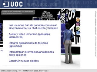 Los usuarios han de poderse comunicar síncronamente vía chat escrito y hablado Audio y vídeo inmersivo (pantallas interactivas) Integrar aplicaciones de terceros (@Soodle) Intercambiar información/anotaciones entre sesiones Construir nuevos objetos 