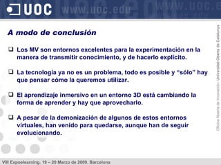 Los MV son entornos excelentes para la experimentación en la manera de transmitir conocimiento, y de hacerlo explícito. La tecnología ya no es un problema, todo es posible y “sólo” hay que pensar cómo la queremos utilizar. El aprendizaje inmersivo en un entorno 3D está cambiando la forma de aprender y hay que aprovecharlo. A pesar de la demonización de algunos de estos entornos virtuales, han venido para quedarse, aunque han de seguir evolucionando. A modo de conclusión 