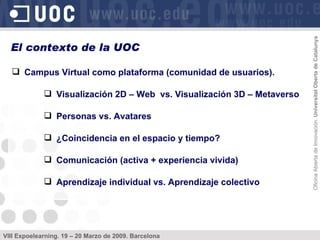 Campus Virtual como plataforma (comunidad de usuarios). Visualización 2D – Web  vs. Visualización 3D – Metaverso Personas vs. Avatares ¿Coincidencia en el espacio y tiempo? Comunicación (activa + experiencia vivida) Aprendizaje individual vs. Aprendizaje colectivo El contexto de la UOC 